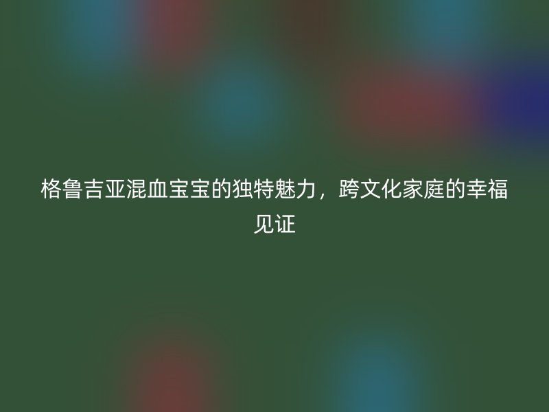 格鲁吉亚混血宝宝的独特魅力，跨文化家庭的幸福见证