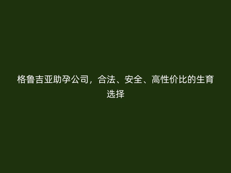 格鲁吉亚助孕公司,合法、安全、高性价比的生育选择