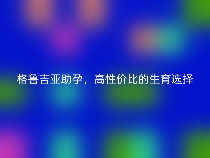 格鲁吉亚助孕,高性价比的生育选择