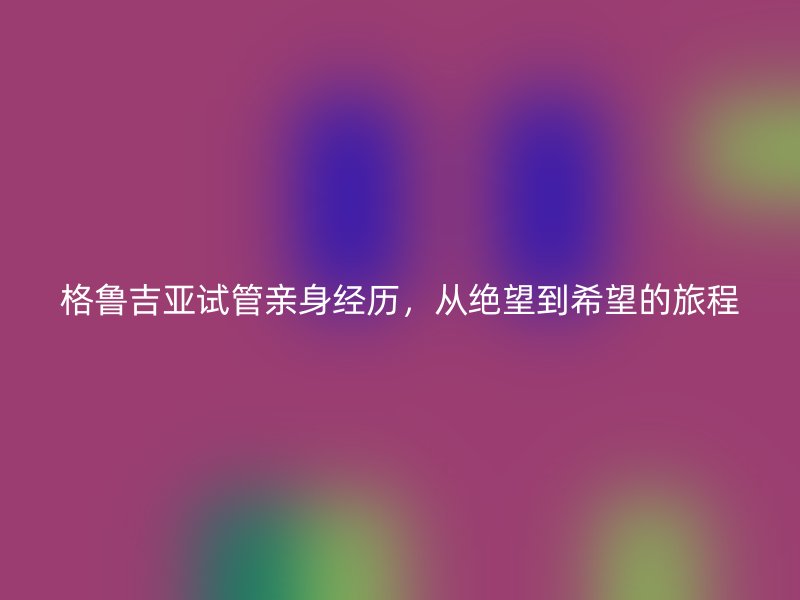 格鲁吉亚试管亲身经历,从绝望到希望的旅程