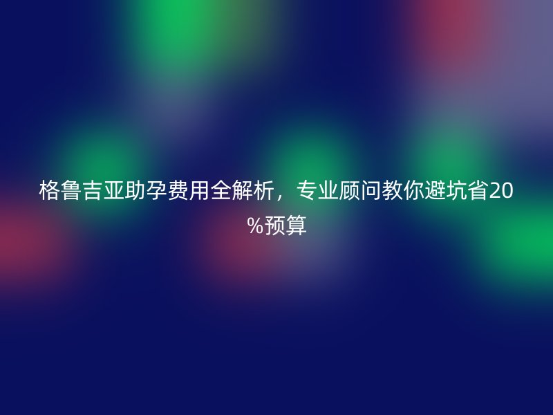 格鲁吉亚助孕费用全解析,专业顾问教你避坑省20%预算