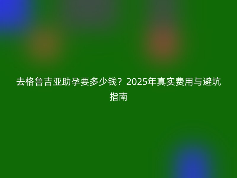 去格鲁吉亚助孕要多少钱?2025年真实费用与避坑指南