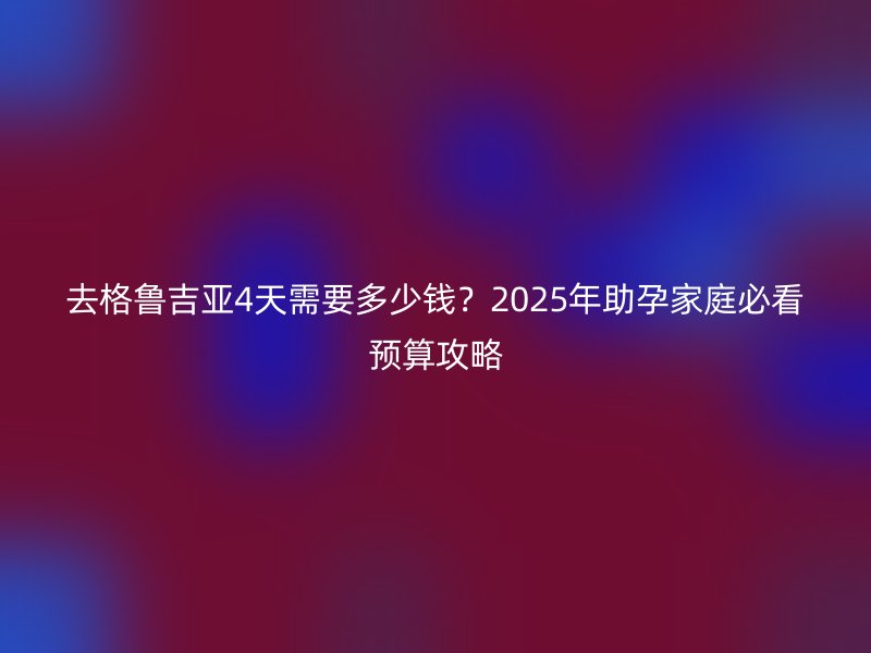 去格鲁吉亚4天需要多少钱?2025年助孕家庭必看预算攻略