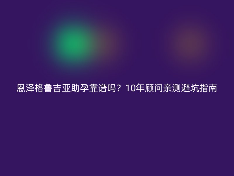 恩泽格鲁吉亚助孕靠谱吗?10年顾问亲测避坑指南