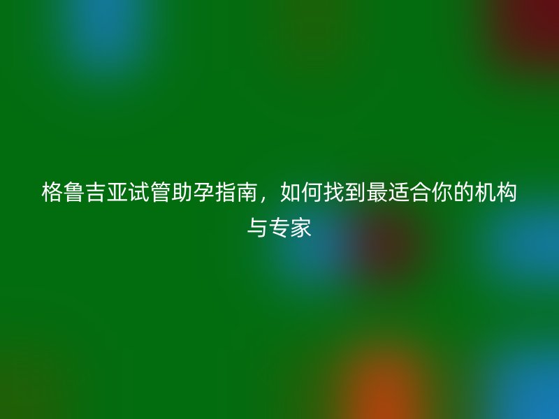 格鲁吉亚试管助孕指南,如何找到最适合你的机构与专家