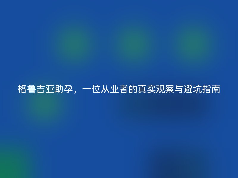 格鲁吉亚助孕,一位从业者的真实观察与避坑指南