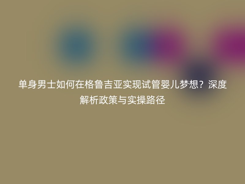单身男士如何在格鲁吉亚实现试管婴儿梦想?深度解析政策与实操路径