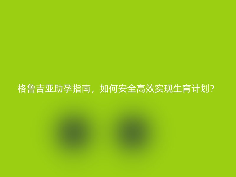 格鲁吉亚助孕指南,如何安全高效实现生育计划?