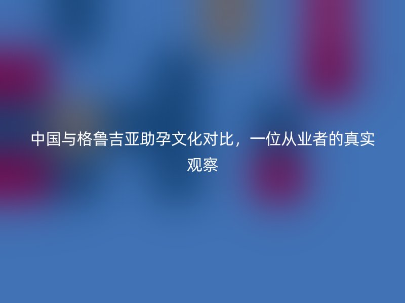 中国与格鲁吉亚助孕文化对比,一位从业者的真实观察