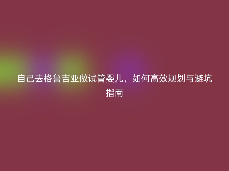自己去格鲁吉亚做试管婴儿,如何高效规划与避坑指南