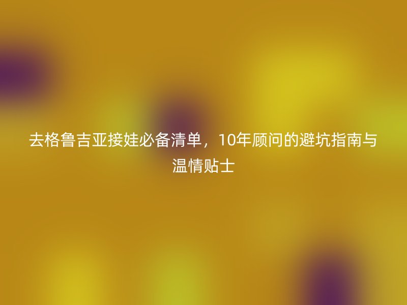 去格鲁吉亚接娃必备清单,10年顾问的避坑指南与温情贴士
