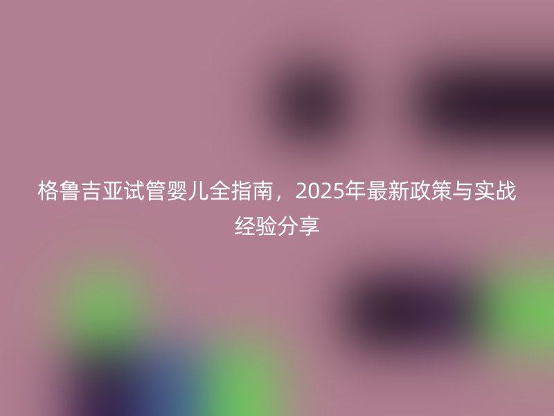 格鲁吉亚试管婴儿全指南,2025年最新政策与实战经验分享