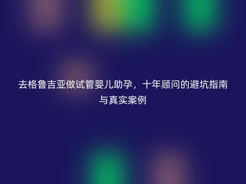 去格鲁吉亚做试管婴儿助孕,十年顾问的避坑指南与真实案例