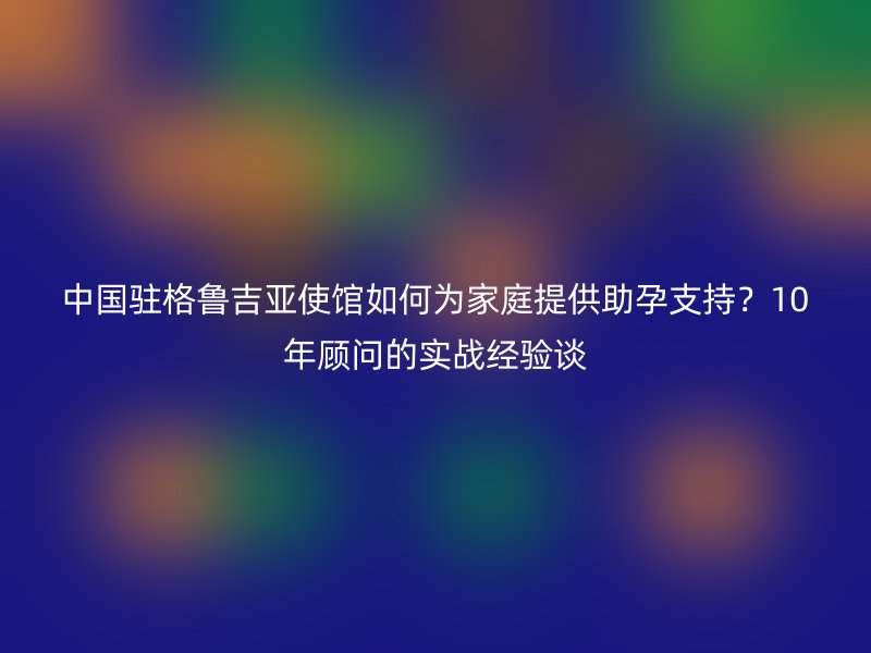 中国驻格鲁吉亚使馆如何为家庭提供助孕支持？10年顾问的实战经验谈