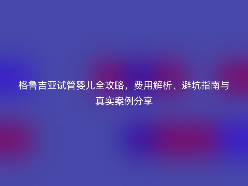 格鲁吉亚试管婴儿全攻略，费用解析、避坑指南与真实案例分享