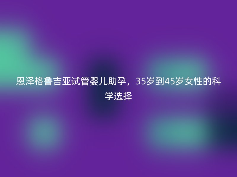 恩泽格鲁吉亚试管婴儿助孕,35岁到45岁<a href='/tags/44_1.html' target='_blank'><u>女性</u></a>的科学选择
