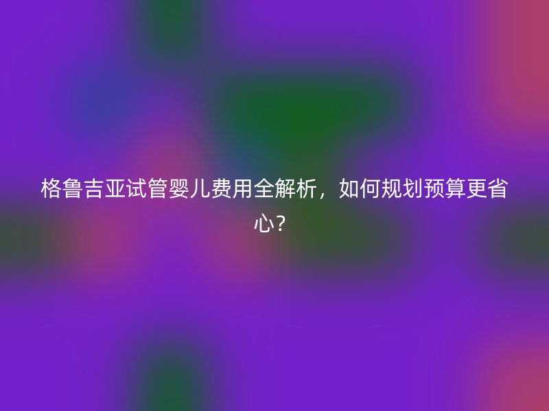 格鲁吉亚试管婴儿费用全解析，如何规划预算更省心？