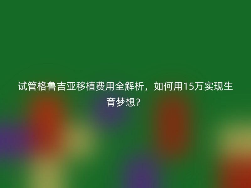 试管格鲁吉亚移植费用全解析,如何用15万实现生育梦想?