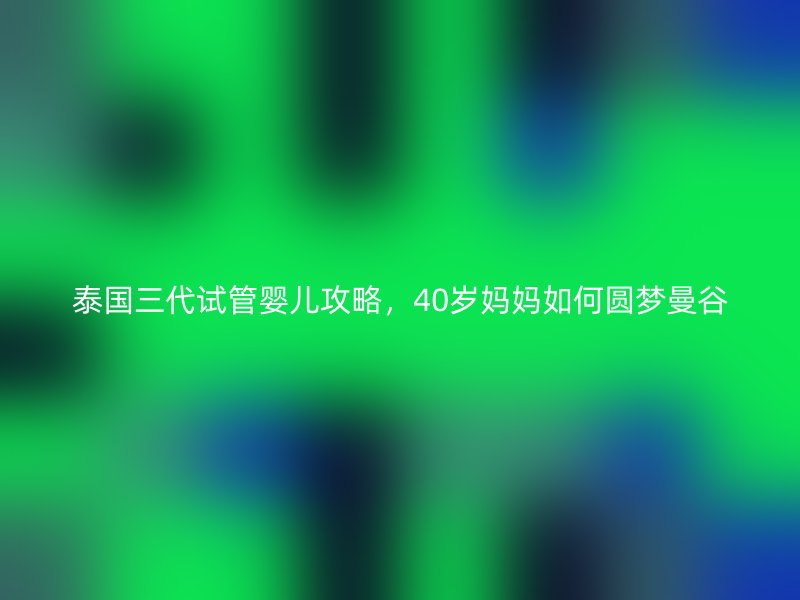 泰国<a href='/tags/10_1.html' target='_blank'><u>三代试管婴儿</u></a>攻略,40岁妈妈如何圆梦曼谷