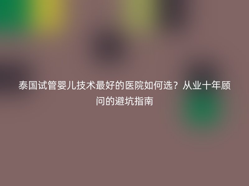 泰国试管婴儿技术最好的医院如何选？从业十年顾问的避坑指南