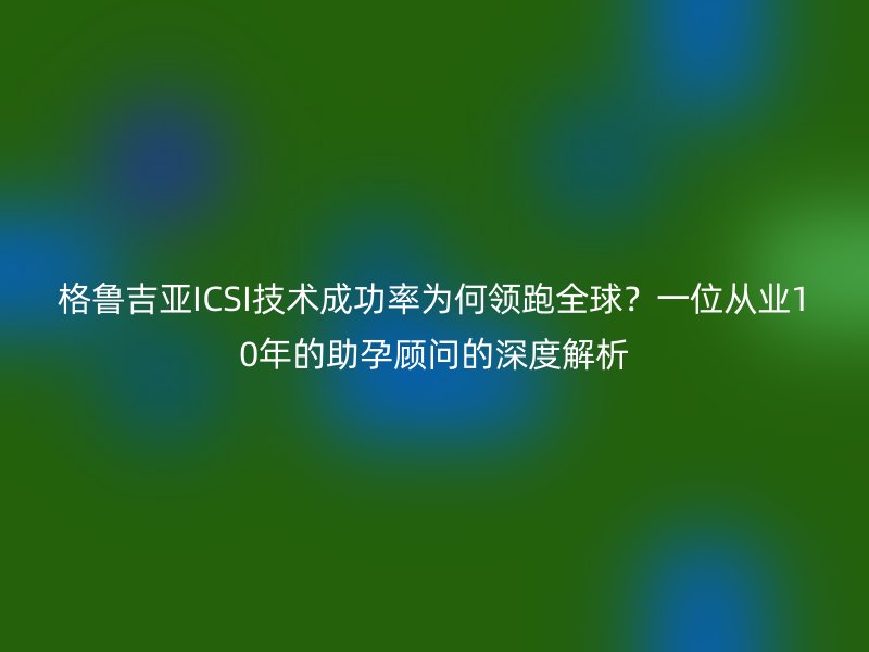 格鲁吉亚ICSI技术成功率为何领跑全球?一位从业10年的助孕顾问的深度解析