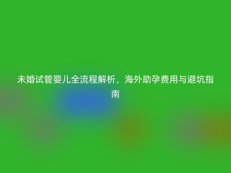 未婚试管婴儿全流程解析,海外助孕费用与避坑指南