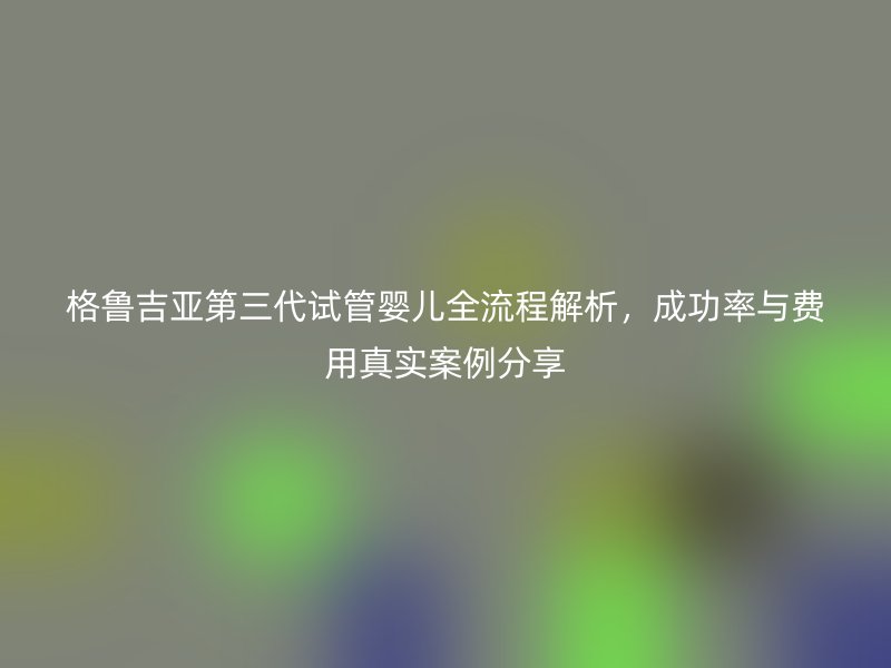 格鲁吉亚第三代试管婴儿全流程解析,成功率与费用真实案例分享