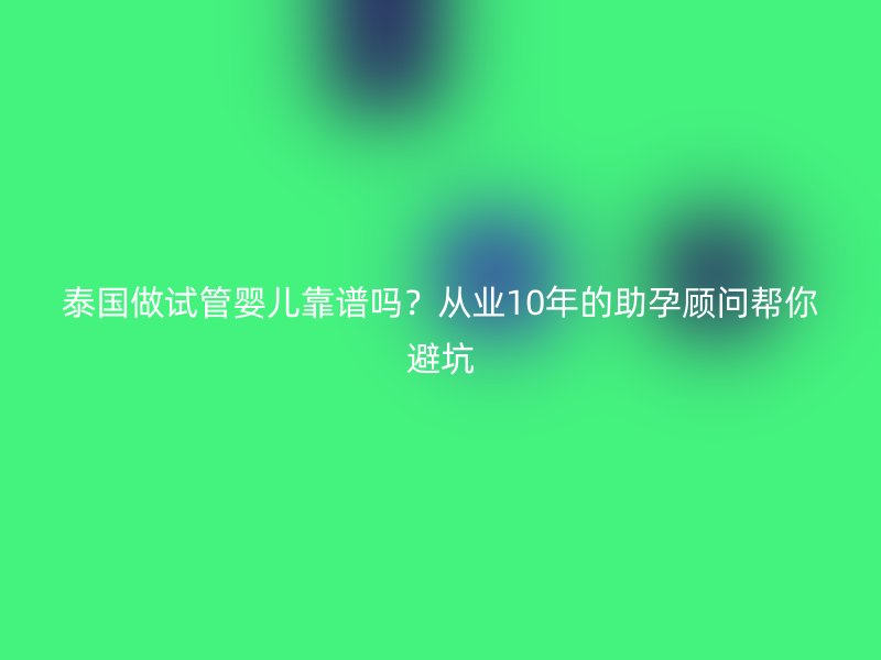 泰国做试管婴儿靠谱吗？从业10年的助孕顾问帮你避坑