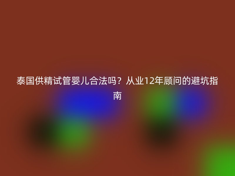 泰国供精试管婴儿合法吗？从业12年顾问的避坑指南