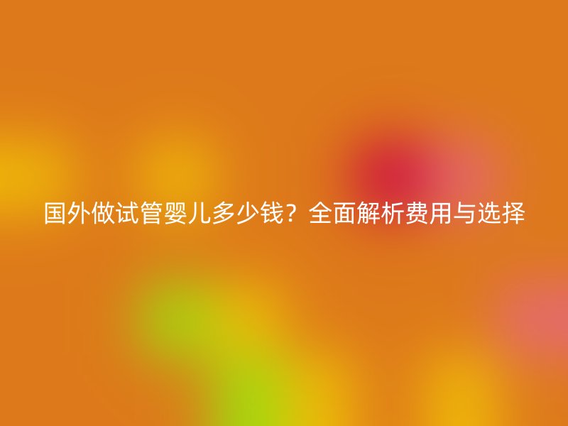 国外做试管婴儿多少钱?全面解析费用与选择