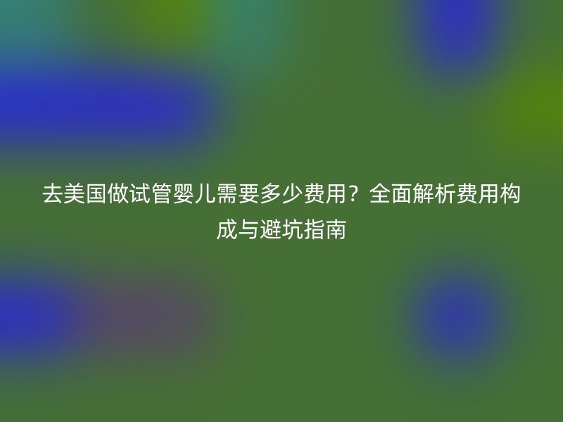 去美国做试管婴儿需要多少费用?全面解析费用构成与避坑指南