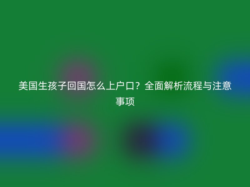 美国生孩子回国怎么上户口?全面解析流程与注意事项