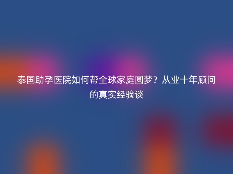 泰国助孕医院如何帮全球家庭圆梦？从业十年顾问的真实经验谈