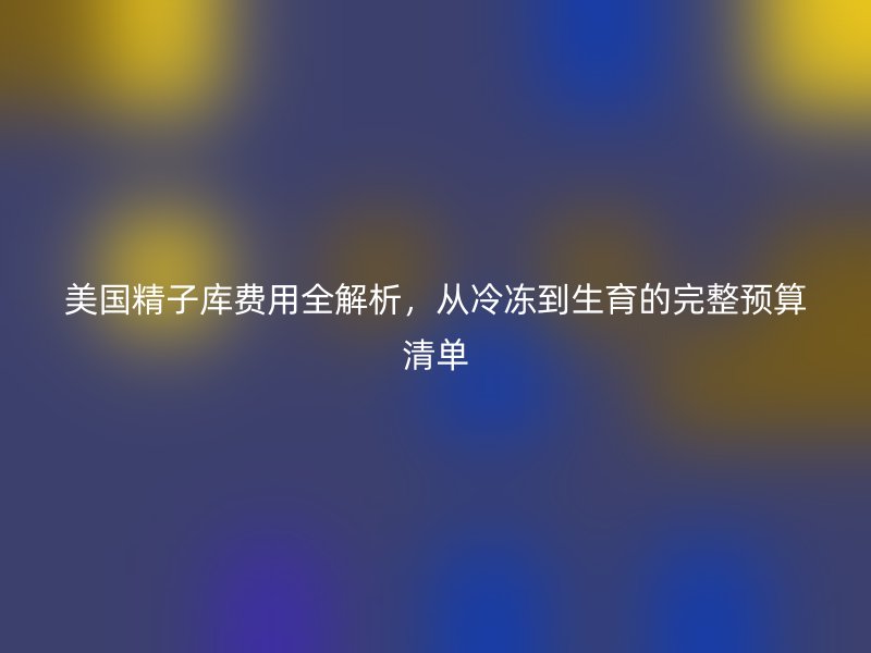 美国精子库费用全解析,从冷冻到生育的完整预算清单