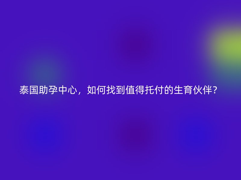 泰国助孕中心，如何找到值得托付的生育伙伴？