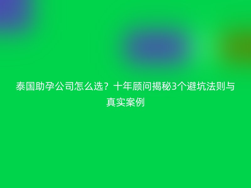 泰国助孕公司怎么选？十年顾问揭秘3个避坑法则与真实案例