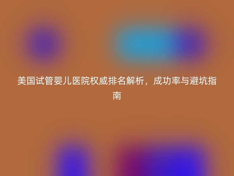 美国<a href='/' target='_blank'><u>试管婴儿医院</u></a>权威排名解析,成功率与避坑指南