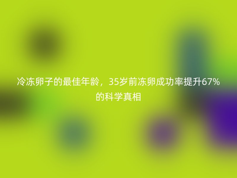 冷冻卵子的最佳年龄,35岁前冻卵成功率提升67%的科学真相