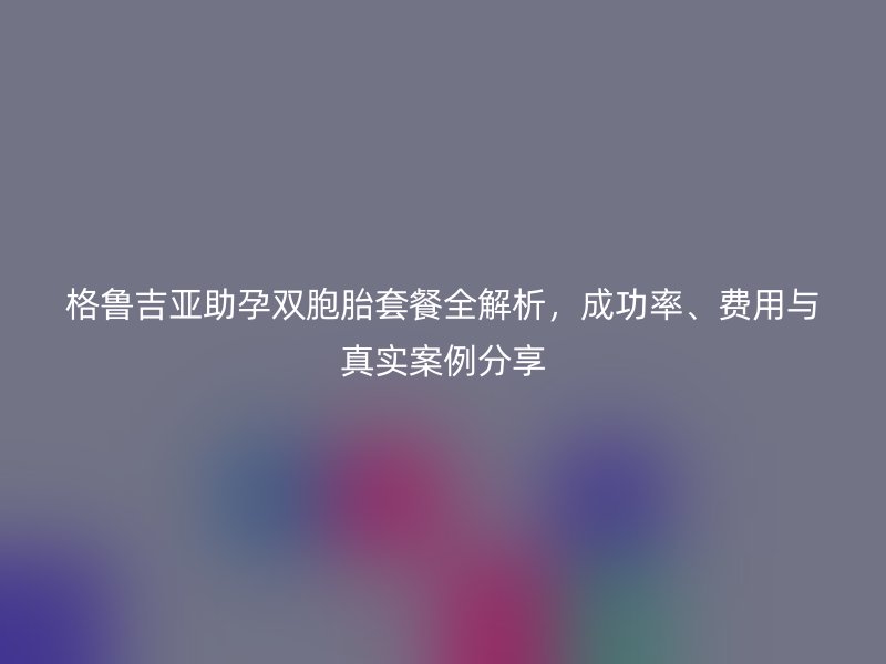 格鲁吉亚助孕双胞胎套餐全解析，成功率、费用与真实案例分享
