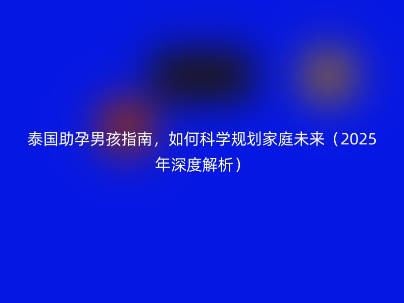 泰国助孕男孩指南，如何科学规划家庭未来（2025年深度解析）