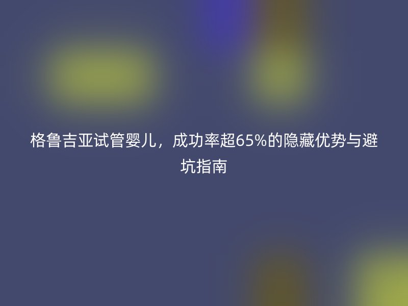 格鲁吉亚试管婴儿,成功率超65%的隐藏优势与避坑指南