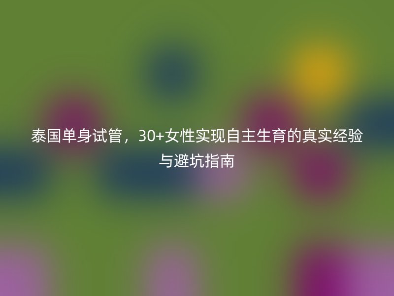泰国单身试管,30+女性实现自主生育的真实经验与避坑指南