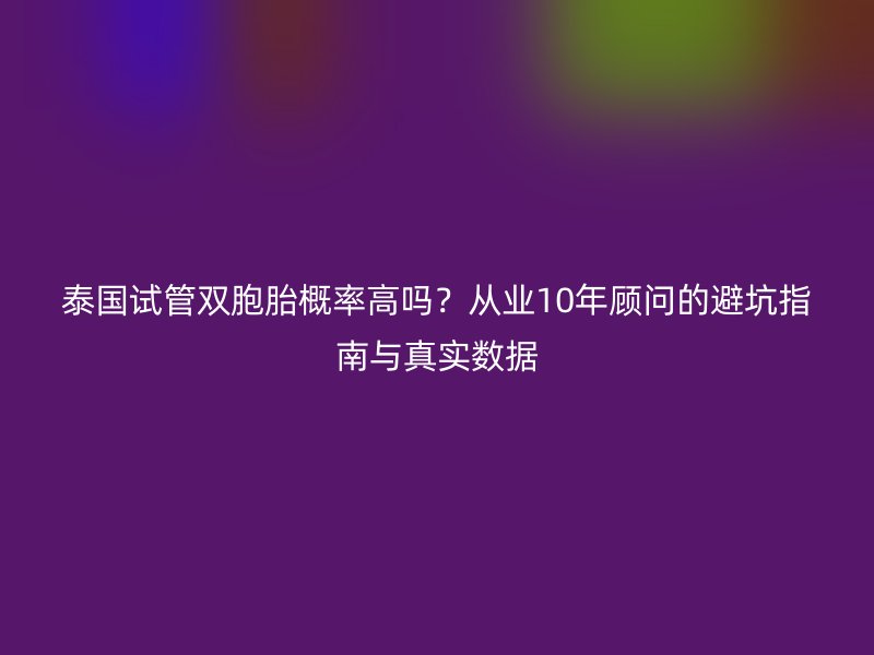 泰国试管双胞胎概率高吗？从业10年顾问的避坑指南与真实数据