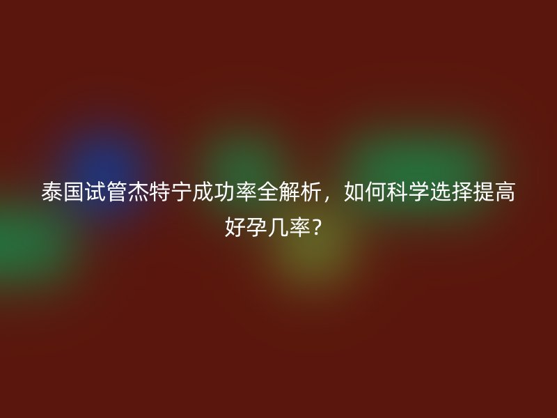 泰国试管杰特宁成功率全解析，如何科学选择提高好孕几率？