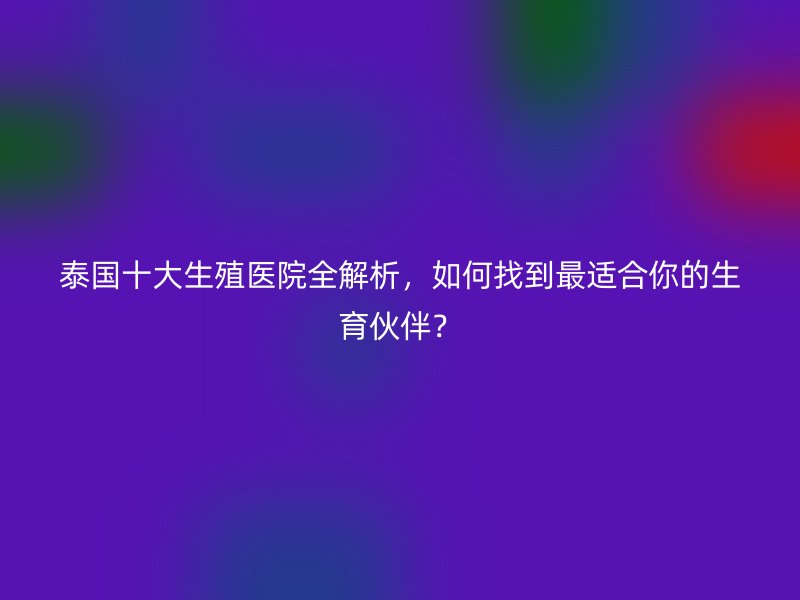 泰国十大生殖医院全解析，如何找到最适合你的生育伙伴？