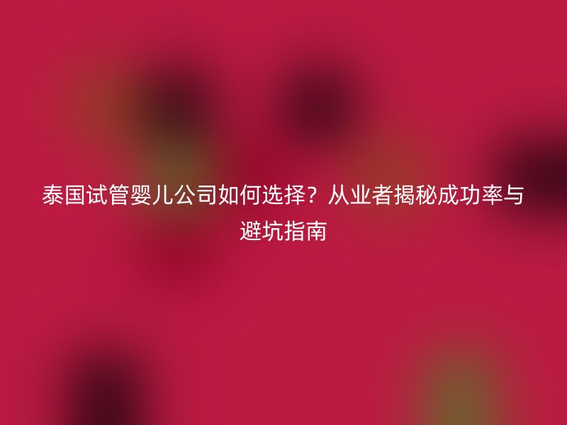 泰国试管婴儿公司如何选择？从业者揭秘成功率与避坑指南