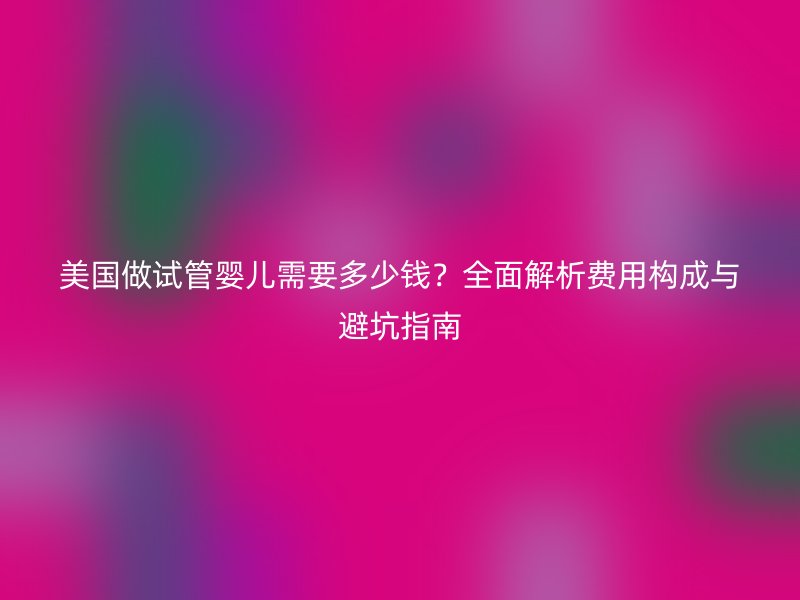 美国做试管婴儿需要多少钱？全面解析费用构成与避坑指南