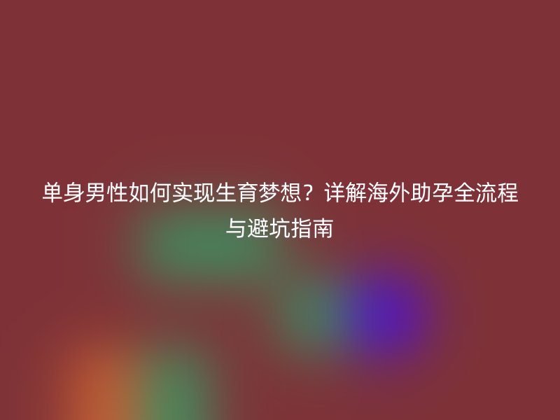单身男性如何实现生育梦想?详解海外助孕全流程与避坑指南