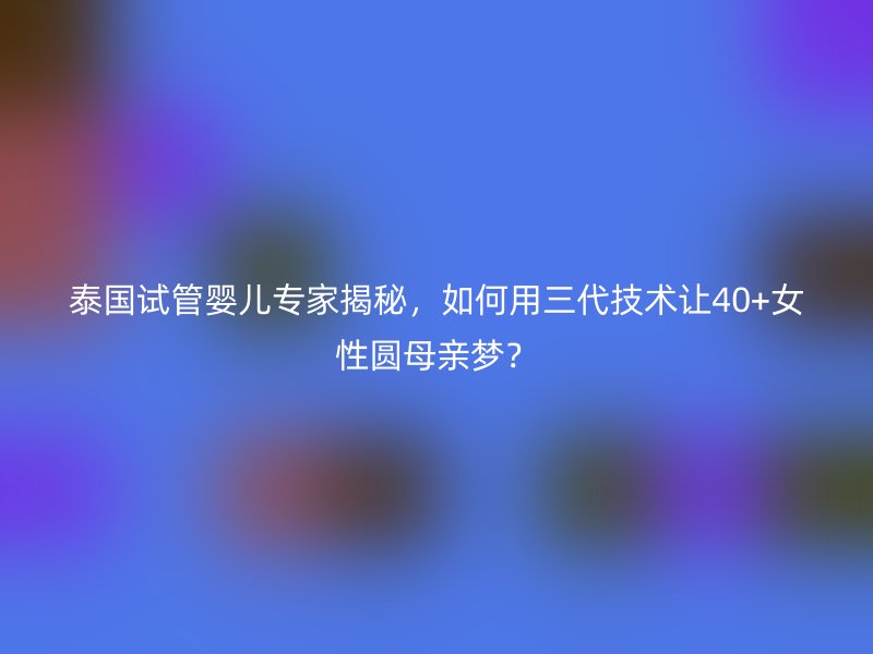 泰国试管婴儿专家揭秘，如何用三代技术让40+<a href='/tags/44_1.html' target='_blank'><u>女性</u></a>圆母亲梦？