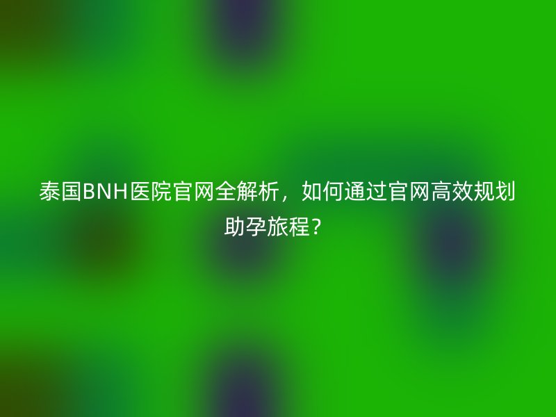 泰国BNH医院官网全解析，如何通过官网高效规划助孕旅程？